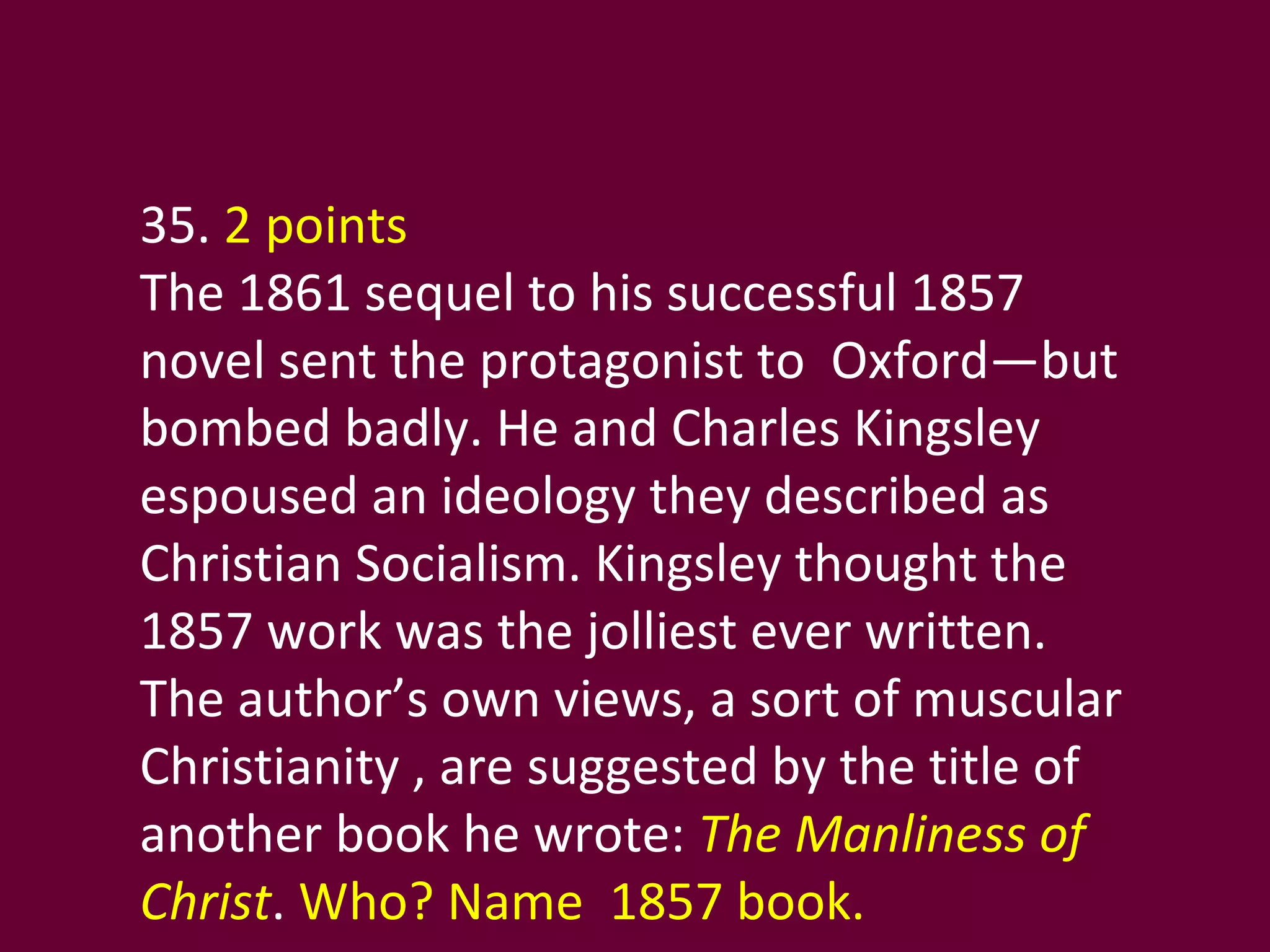 35.  2 points The 1861 sequel to his successful 1857 novel sent the protagonist to  Oxford—but bombed badly. He and Charles Kingsley espoused an ideology they described as Christian Socialism. Kingsley thought the 1857 work was the jolliest ever written.  The author’s own views, a sort of muscular Christianity , are suggested by the title of another book he wrote:  The Manliness of Christ .  Who? Name  1857 book. 