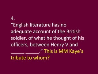 4. “ English literature has no adequate account of the British soldier, of what he thought of his officers, between Henry V and _____ _____.”  This is MM Kaye’s tribute to whom? 