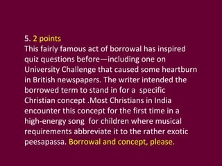 5.  2 points This fairly famous act of borrowal has inspired quiz questions before—including one on University Challenge that caused some heartburn in British newspapers. The writer intended the borrowed term to stand in for a  specific Christian concept .Most Christians in India encounter this concept for the first time in a high-energy song  for children where musical requirements abbreviate it to the rather exotic peesapassa.  Borrowal and concept, please. 