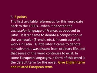 6.  2 points The first available references for this word date back to the 1300s—when it denoted the  vernacular  language of France, as opposed to Latin.  It later came to denote a composition in the vernacular (French, etc.), in contrast with works in Latin.  A little later it came to denote narrative that was distant from ordinary life, and that sense of the word continues to exist. In some European languages, a form of this word is the default term for the novel.  Give English term and related European term.  