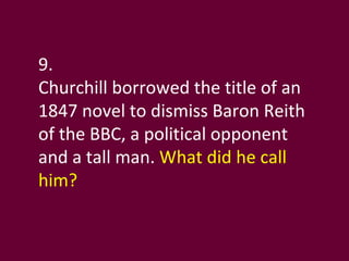 9. Churchill borrowed the title of an 1847 novel to dismiss Baron Reith of the BBC, a political opponent and a tall man.  What did he call him?  