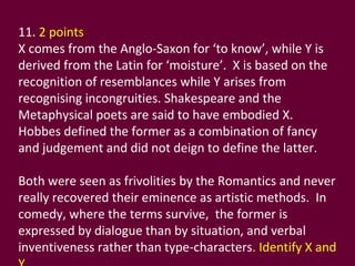 11.  2 points  X comes from the Anglo-Saxon for ‘to know’, while Y is derived from the Latin for ‘moisture’.  X is based on the recognition of resemblances while Y arises from recognising incongruities. Shakespeare and the Metaphysical poets are said to have embodied X.  Hobbes defined the former as a combination of fancy and judgement and did not deign to define the latter.  Both were seen as frivolities by the Romantics and never really recovered their eminence as artistic methods.  In comedy, where the terms survive,  the former is expressed by dialogue than by situation, and verbal inventiveness rather than type-characters . Identify X and Y. 