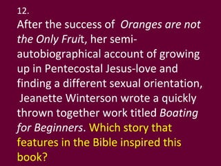 12. After the success of  Oranges are not the Only Frui t, her semi-autobiographical account of growing up in Pentecostal Jesus-love and finding a different sexual orientation,  Jeanette Winterson wrote a quickly thrown together work titled  Boating for Beginners .  Which story that features in the Bible inspired this book?  