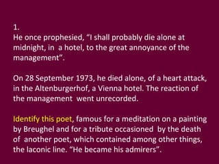 1. He once prophesied, “I shall probably die alone at midnight, in  a hotel, to the great annoyance of the management”. On 28 September 1973, he died alone, of a heart attack, in the Altenburgerhof, a Vienna hotel. The reaction of the management  went unrecorded. Identify this poet , famous for a meditation on a painting by Breughel and for a tribute occasioned  by the death of  another poet, which contained among other things,  the laconic line. “He became his admirers”. 