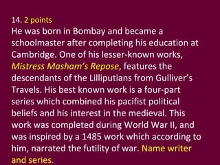 14.  2 points   He was born in Bombay and became a schoolmaster after completing his education at Cambridge. One of his lesser-known works,  Mistress Masham’s Repose , features the descendants of the Lilliputians from Gulliver’s Travels. His best known work is a four-part series which combined his pacifist political beliefs and his interest in the medieval. This work was completed during World War II, and was inspired by a 1485 work which according to him, narrated the futility of war.  Name writer and series . 