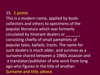15.  2 points This is a modern name, applied by book-collectors and others to specimens of the popular literature which was formerly circulated by itinerant dealers or ______, consisting chiefly of small pamphlets of popular tales, ballads, tracts. The name for such dealers is much older, and survives as a surname shared between a 1980s assassin and  a translator/publisher of one work from long ago who figures in the title of another.  Surname and title, please. 