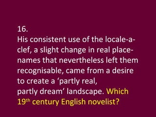 16. His consistent use of the locale-a-clef, a slight change in real place-names that nevertheless left them recognisable, came from a desire to create a ‘partly real,  partly dream’ landscape.  Which 19 th  century English novelist? 