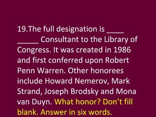 19.The full designation is ____ _____ Consultant to the Library of Congress. It was created in 1986 and first conferred upon Robert Penn Warren. Other honorees include Howard Nemerov, Mark Strand, Joseph Brodsky and Mona van Duyn.  What honor? Don’t fill blank. Answer in six words. 