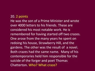 20.  2 points He was the son of a Prime Minister and wrote over 4000 letters to his friends. These are considered his most notable work. He is remembered for having started off two crazes. One arose from the many years he spent on redoing his house, Strawberry Hill, and the gardens. The other was the result of  a novel. Both crazes had the same name.  Many of his contemporaries held him responsible for the suicide of the forger and poet Thomas Chatterton.  Who? What craze? 