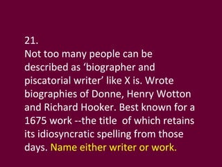 21.  Not too many people can be described as ‘biographer and piscatorial writer’ like X is. Wrote  biographies of Donne, Henry Wotton and Richard Hooker. Best known for a 1675 work --the title  of which retains its idiosyncratic spelling from those days.  Name either writer or work. 