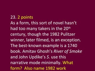 23.  2 points As a form, this sort of novel hasn’t had too many takers in the 20 th  century, though the 1982 Pulitzer winner, later filmed, is an exception. The best-known example is a 1740 book. Amitav Ghosh’s  River of Smoke  and John Updike’s  S . use this narrative mode minimally.  What form?  Also name 1982 work  