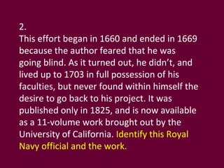 2. This effort began in 1660 and ended in 1669 because the author feared that he was going blind. As it turned out, he didn’t, and lived up to 1703 in full possession of his faculties, but never found within himself the desire to go back to his project. It was published only in 1825, and is now available as a 11-volume work brought out by the University of California.  Identify this Royal Navy official and the work. 