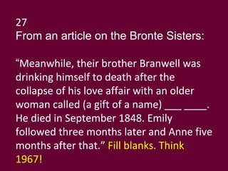 27 From an article on the Bronte Sisters: “ Meanwhile, their brother Branwell was drinking himself to death after the collapse of his love affair with an older woman called (a gift of a name) ___ ____. He died in September 1848. Emily followed three months later and Anne five months after that.”  Fill blanks. Think 1967! 