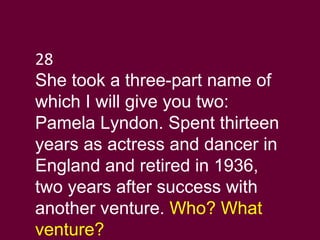 28 She took a three-part name of which I will give you two: Pamela Lyndon. Spent thirteen years as actress and dancer in England and retired in 1936, two years after success with another venture.  Who? What venture?  