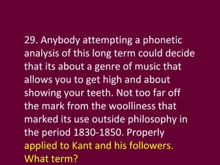 29. Anybody attempting a phonetic analysis of this long term could decide that its about a genre of music that allows you to get high and about showing your teeth. Not too far off the mark from the woolliness that marked its use outside philosophy in the period 1830-1850. Properly  applied to Kant and his followers. What term? 