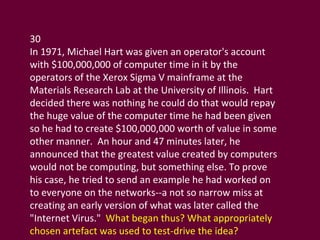 30 In 1971, Michael Hart was given an operator's account with $100,000,000 of computer time in it by the operators of the Xerox Sigma V mainframe at the Materials Research Lab at the University of Illinois.  Hart decided there was nothing he could do that would repay the huge value of the computer time he had been given so he had to create $100,000,000 worth of value in some other manner.  An hour and 47 minutes later, he announced that the greatest value created by computers would not be computing, but something else. To prove his case, he tried to send an example he had worked on to everyone on the networks--a not so narrow miss at creating an early version of what was later called the "Internet Virus."  What began thus? What appropriately chosen artefact was used to test-drive the idea? 
