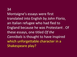 34 Montaigne’s essays were first translated into English by John Florio, an Italian refugee who had fled to England because he was Protestant . Of these essays, one titled  Of the Cannibals  is thought to have inspired  which unforgettable character in a Shakespeare play? 