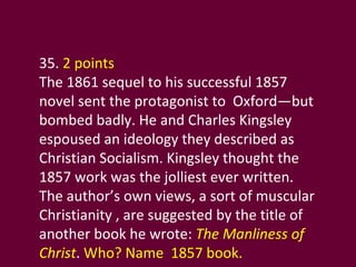 35.  2 points The 1861 sequel to his successful 1857 novel sent the protagonist to  Oxford—but bombed badly. He and Charles Kingsley espoused an ideology they described as Christian Socialism. Kingsley thought the 1857 work was the jolliest ever written.  The author’s own views, a sort of muscular Christianity , are suggested by the title of another book he wrote:  The Manliness of Christ .  Who? Name  1857 book. 
