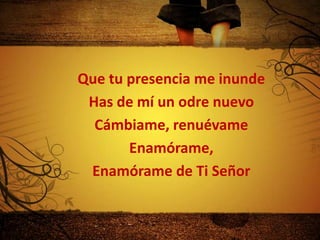 Que tu presencia me inunde
 Has de mí un odre nuevo
  Cámbiame, renuévame
       Enamórame,
 Enamórame de Ti Señor
 