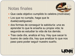 Notas finalesQue cada objetivo cumplido lo celebre.(motívese)Los que no cumpla, haga que le duela(castíguese)dos formas de conseguir la sabiduría: una es aprender lo que le enseña su propia vida; la segunda es estudiar la vida de los demás.Tras cada día, analiza el hoy. Hay que sacar lo bueno de cada día, hay que analizar lo que nos paso para poder seguir nuestro sueño.