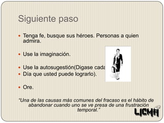 Siguiente pasoTenga fe, busque sus héroes. Personas a quien admira.Use la imaginación.Use la autosugestión(Digase cada Día que usted puede lograrlo).Ore.“Una de las causas más comunes del fracaso es el hábito de abandonar cuando uno se ve presa de una frustración temporal.”