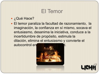 El Temor¿Qué Hace?El temor paraliza la facultad de razonamiento,  la imaginación, la confianza en sí mismo, socava el entusiasmo, desanima la iniciativa, conduce a la incertidumbre de propósito, estimula la dilación, elimina el entusiasmo y convierte el autocontrol en una imposibilidad.