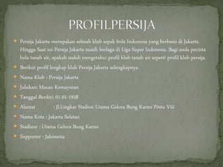  Persija Jakarta merupakan sebuah klub sepak bola Indonesia yang berbasis di Jakarta.
Hingga Saat ini Persija Jakarta masih berlaga di Liga Super Indonesia. Bagi anda pecinta
bola tanah air, apakah sudah mengetahui profil klub tanah air seperti profil klub persija.
 Berikut profil lengkap klub Persija Jakarta selengkapnya.
 Nama Klub : Persija Jakarta
 Julukan: Macan Kemayoran
 Tanggal Berdiri: 01-01-1928
 Alamat : Jl.Lingkar Stadion Utama Gelora Bung Karno Pintu Viii
 Nama Kota : Jakarta Selatan
 Stadium : Utama Gelora Bung Karno
 Supporter : Jakmania
 