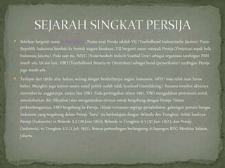  Sebelum berganti nama Persija Jakarta, Nama awal Persija adalah VIJ (Voetbalbond Indonesische Jacatra). Pasca-
Republik Indonesia kembali ke bentuk negara kesatuan, VIJ berganti nama menjadi Persija (Persatuan sepak bola
Indonesia Jakarta). Pada saat itu, NIVU (Nederlandsch Indisch Voetbal Unie) sebagai organisasi tandingan PSSI
masih ada. Di sisi lain, VBO (Voetbalbond Batavia en Omstreken) sebagai bond (perserikatan) tandingan Persija
juga masih ada.
 Terlepas dari takdir atau bukan, seiring dengan berdaulatnya negara Indonesia, NIVU mau tidak mau harus
bubar. Mungkin juga karena secara sosial politik sudah tidak kondusif (mendukung). Suasana tersebut akhirnya
merembet ke anggotanya, antara lain VBO. Pada pertengahan tahun 1951, VBO mengadakan pertemuan untuk
membubarkan diri (likuidasi) dan menganjurkan dirinya untuk bergabung dengan Persija. Dalam
perkembangannya, VBO bergabung ke Persija. Dalam turnamen segitiga persahabatan, gabungan pemain bangsa
Indonesia yang tergabung dalam Persija “baru” itu berhadapan dengan Belanda dan Tionghoa. Inilah hasilnya:
Persija (Indonesia) vs Belanda 3-3 (29 Juni 1951), Belanda vs Tionghoa 4-3 (30 Juni 1951), dan Persija
(Indonesia) vs Tionghoa 3-2 (1 Juli 1951). Semua pertandingan berlangsung di lapangan BVC Merdeka Selatan,
Jakarta.
 