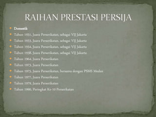  Domestik
 Tahun 1931, Juara Perserikatan, sebagai VIJ Jakarta
 Tahun 1933, Juara Perserikatan, sebagai VIJ Jakarta
 Tahun 1934, Juara Perserikatan, sebagai VIJ Jakarta
 Tahun 1938, Juara Perserikatan, sebagai VIJ Jakarta
 Tahun 1964, Juara Perserikatan
 Tahun 1973, Juara Perserikatan
 Tahun 1975, Juara Perserikatan, bersama dengan PSMS Medan
 Tahun 1977, Juara Perserikatan
 Tahun 1979, Juara Perserikatan
 Tahun 1990, Peringkat Ke-10 Perserikatan
 