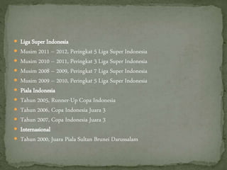  Liga Super Indonesia
 Musim 2011 – 2012, Peringkat 5 Liga Super Indonesia
 Musim 2010 – 2011, Peringkat 3 Liga Super Indonesia
 Musim 2008 – 2009, Peringkat 7 Liga Super Indonesia
 Musim 2009 – 2010, Peringkat 5 Liga Super Indonesia
 Piala Indonesia
 Tahun 2005, Runner-Up Copa Indonesia
 Tahun 2006, Copa Indonesia Juara 3
 Tahun 2007, Copa Indonesia Juara 3
 Internasional
 Tahun 2000, Juara Piala Sultan Brunei Darussalam
 