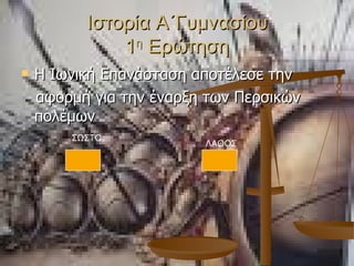 Ιστορία Α΄Γυμνασίου 1 η  Ερώτηση Η Ιωνική Επανάσταση αποτέλεσε την αφορμή για την έναρξη των Περσικών πολέμων ΛΑΘΟΣ ΣΩΣΤΟ 