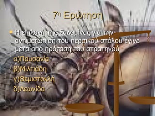 7 η  Ερώτηση Η επιλογή της Σαλαμίνας για την αντιμετώπιση του περσικού στόλου έγινε μετά από πρόταση του στρατηγού α)Παυσανία β)Μιλτιάδη γ ) Θεμιστοκλή δ)Λεωνίδα 