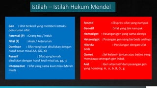 Istilah – Istilah Hukum Mendel
Gen : Unit terkecil yang memberi intruksi
penurunan sifat
Parental (P) : Orang tua / Induk
Filial (F) : Anak / Keturunan
Dominan : Sifat yang kuat dituliskan dengan
huruf besar misal AA, GG, XX
Resesif : Sifat yang lemah
dituliskan dengan huruf kecil misal aa, gg, tt
Intermediat : Sifat yang sama kuat misal Merah
muda
AAAA AAAA
Fenotif : Ekspresi sifat yang nampak
Genotif : Sifat yang tak nampak
Homozigot : Pasangan gen yang sama alelnya
Heterozigot : Pasangan gen yang berbeda alelnya
Hibrida : Persilangan dengan sifat
beda
Gamet : Sel kelamin jantan atau betina yang
membawa setengah gen induk
Alel : Gen alternatif dari pasangan gen
yang homolog A, a , b, B, G , g
 