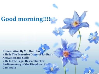 Good morning!!!!
Presentation By Mr. Hor Hen
+ He Is The Executive Director for Brain
Activation and Skills
+ He Is The Legal Researcher For
Parliamentary of the Kingdom of
Cambodia
 
