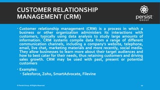 CUSTOMER RELATIONSHIP
MANAGEMENT (CRM)
 Customer relationship management (CRM) is a process in which a
business or other organization administers its interactions with
customers, typically using data analysis to study large amounts of
information. CRM systems compile data from a range of different
communication channels, including a company's website, telephone,
email, live chat, marketing materials and more recently, social media.
They allow businesses to learn more about their target audiences and
how to best cater for their needs, thus retaining customers and driving
sales growth. CRM may be used with past, present or potential
customers
 Examples:
 Salesforce, Zoho, SmartAdvocate, Filevine
© Persist Group. All Rights Reserved. 10
 