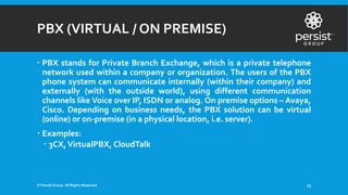 PBX (VIRTUAL / ON PREMISE)
 PBX stands for Private Branch Exchange, which is a private telephone
network used within a company or organization. The users of the PBX
phone system can communicate internally (within their company) and
externally (with the outside world), using different communication
channels like Voice over IP, ISDN or analog. On premise options – Avaya,
Cisco. Depending on business needs, the PBX solution can be virtual
(online) or on-premise (in a physical location, i.e. server).
 Examples:
 3CX,VirtualPBX, CloudTalk
© Persist Group. All Rights Reserved. 13
 