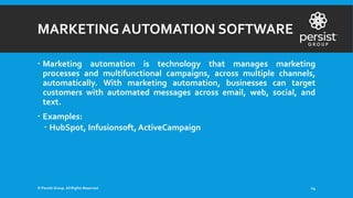 MARKETING AUTOMATION SOFTWARE
 Marketing automation is technology that manages marketing
processes and multifunctional campaigns, across multiple channels,
automatically. With marketing automation, businesses can target
customers with automated messages across email, web, social, and
text.
 Examples:
 HubSpot, Infusionsoft, ActiveCampaign
© Persist Group. All Rights Reserved. 14
 