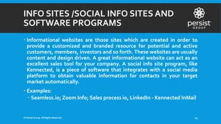 INFO SITES /SOCIAL INFO SITES AND
SOFTWARE PROGRAMS
 Informational websites are those sites which are created in order to
provide a customized and branded resource for potential and active
customers, members, investors and so forth. These websites are usually
content and design driven. A great informational website can act as an
excellent sales tool for your company. A social info site program, like
Kennected, is a piece of software that integrates with a social media
platform to obtain valuable information for contacts in your target
market automatically.
 Examples:
 Seamless.io; Zoom Info; Sales process io, LinkedIn - Kennected InMail
© Persist Group. All Rights Reserved. 15
 
