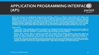 APPLICATION PROGRAMMING INTERFACE
(API)
 API is the acronym for Application Programming Interface, which is a software intermediary that allows two
applications to talk to each other. Each time you use an app like Facebook, send an instant message, or check the
weather on your phone, you're using an API. An API is a way to programmatically interact with a separate software
component or resource. Unless you write every single line of code from scratch, you’re going to be interacting with
external software components, each with its own API. Even if you do write something entirely from scratch, a well-
designed software application will have internal APIs to help organize code and make components more reusable.
And there are numerous public APIs that allow you to tap into functionality developed elsewhere over the web.
 Types of API:
 Private APIs. These application software interfaces are designed for improving solutions and services within an
organization. In-house developers or contractors may use these APIs to integrate a company’s IT systems or
applications, build new systems or customer-facing apps leveraging existing systems.
 Partner APIs. Partner APIs are openly promoted but shared with business partners who have signed an
agreement with the publisher. The common use case for partner APIs is software integration between two
parties. A company that grants partners with access to data or capability benefits from extra revenue streams.
 Public APIs. Also known as developer-facing or external, these APIs are available for any third-party developers.
A public API program allows for increasing brand awareness and receiving an additional source of income when
properly executed. There are two types of public APIs – open (free of charge) and commercial ones.
© Persist Group. All Rights Reserved. 19
 