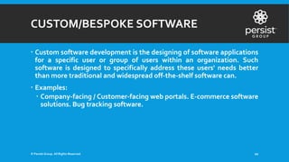 CUSTOM/BESPOKE SOFTWARE
 Custom software development is the designing of software applications
for a specific user or group of users within an organization. Such
software is designed to specifically address these users' needs better
than more traditional and widespread off-the-shelf software can.
 Examples:
 Company-facing / Customer-facing web portals. E-commerce software
solutions. Bug tracking software.
© Persist Group. All Rights Reserved. 20
 