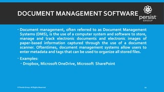 DOCUMENT MANAGEMENT SOFTWARE
 Document management, often referred to as Document Management
Systems (DMS), is the use of a computer system and software to store,
manage and track electronic documents and electronic images of
paper-based information captured through the use of a document
scanner. Oftentimes, document management systems allow users to
enter metadata and tags that can be used to organize all stored files.
 Examples:
 Dropbox, Microsoft OneDrive, Microsoft SharePoint
© Persist Group. All Rights Reserved. 21
 