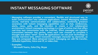 INSTANT MESSAGING SOFTWARE
 Messaging software provides a convenient, flexible and structured way to
build communication into software applications. Instant Messaging enables
secure, real-time communication and collaboration, combining presence
awareness with instant messaging capabilities such as chat, conferences,
alerts, news, polls, and file transfers to create a rich collaborative
environment. Instant messaging technology is a type of online chat that offers
real-time text transmission over the Internet. Short messages are typically
transmitted between two parties, when each user chooses to complete a
thought and select "send". Some IM applications can use push technology to
provide real-time text, which transmits messages character by character, as
they are composed. More advanced instant messaging can add file transfer,
clickable hyperlinks,Voice over IP, or video chat.
 Examples:
 Microsoft Teams, Zoho Cliq, Skype
© Persist Group. All Rights Reserved. 22
 