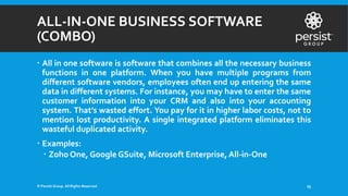 ALL-IN-ONE BUSINESS SOFTWARE
(COMBO)
 All in one software is software that combines all the necessary business
functions in one platform. When you have multiple programs from
different software vendors, employees often end up entering the same
data in different systems. For instance, you may have to enter the same
customer information into your CRM and also into your accounting
system. That’s wasted effort. You pay for it in higher labor costs, not to
mention lost productivity. A single integrated platform eliminates this
wasteful duplicated activity.
 Examples:
 Zoho One, Google GSuite, Microsoft Enterprise, All-in-One
© Persist Group. All Rights Reserved. 25
 
