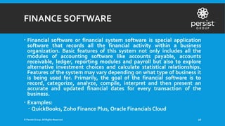 FINANCE SOFTWARE
 Financial software or financial system software is special application
software that records all the financial activity within a business
organization. Basic features of this system not only includes all the
modules of accounting software like accounts payable, accounts
receivable, ledger, reporting modules and payroll but also to explore
alternative investment choices and calculate statistical relationships.
Features of the system may vary depending on what type of business it
is being used for. Primarily, the goal of the financial software is to
record, categorize, analyze, compile, interpret and then present an
accurate and updated financial dates for every transaction of the
business.
 Examples:
 QuickBooks, Zoho Finance Plus, Oracle Financials Cloud
© Persist Group. All Rights Reserved. 26
 