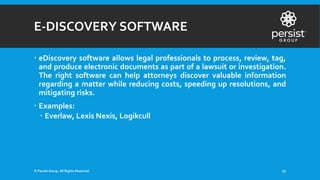 E-DISCOVERY SOFTWARE
 eDiscovery software allows legal professionals to process, review, tag,
and produce electronic documents as part of a lawsuit or investigation.
The right software can help attorneys discover valuable information
regarding a matter while reducing costs, speeding up resolutions, and
mitigating risks.
 Examples:
 Everlaw, Lexis Nexis, Logikcull
© Persist Group. All Rights Reserved. 27
 
