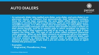 AUTO DIALERS
 An automatic dialer (also spelled auto dialer, auto-dialer, and auto dialer) is an
electronic device or software that automatically dials telephone numbers.
Once the call has been answered, the auto dialer either plays a recorded
message or connects the call to a live person. When an auto dialer plays a pre-
recorded message, it is often called voice broadcasting, or robocalling. Some
voice broadcasting messages ask the person who answers to press a button on
their phone keypad, such as in opinion polls in which recipients are asked to
press one digit if they support one side of an issue, or another digit if they
support the other side. This type of call is often called outbound interactive
voice response. When an auto dialer connects an answered call to a live agent,
it is often called a predictive dialer or power dialer. A predictive dialer uses
real-time analysis to determine the optimal time to dial more numbers,
whereas a power dialer simply dials a pre-set number of lines when an agent
finishes the previous call.
 Examples:
 RingCentral, PhoneBurner, Five9
© Persist Group. All Rights Reserved. 3
 