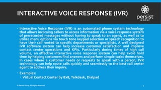 INTERACTIVEVOICE RESPONSE (IVR)
 Interactive Voice Response (IVR) is an automated phone system technology
that allows incoming callers to access information via a voice response system
of prerecorded messages without having to speak to an agent, as well as to
utilize menu options via touch tone keypad selection or speech recognition to
have their call routed to specific departments or specialists. A well designed
IVR software system can help increase customer satisfaction and improve
contact center operations and KPIs. Particularly during times of high call
volume, an effective interactive voice response system can help avoid hold
time by helping customers find answers and perform simple tasks themselves.
In cases where a customer needs or requests to speak with a person, IVR
technology can help route calls quickly and seamlessly to the best call center
agent to address their inquiry.
 Examples:
 Virtual Contact Center by 8x8,Talkdesk, Dialpad
© Persist Group. All Rights Reserved. 4
 