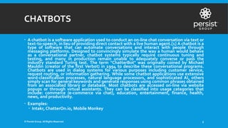 CHATBOTS
 A chatbot is a software application used to conduct an on-line chat conversation via text or
text-to-speech, in lieu of providing direct contact with a live human agent.[1] A chatbot is a
type of software that can automate conversations and interact with people through
messaging platforms. Designed to convincingly simulate the way a human would behave
as a conversational partner, chatbot systems typically require continuous tuning and
testing, and many in production remain unable to adequately converse or pass the
industry standard Turing test. The term "ChatterBot" was originally coined by Michael
Mauldin (creator of the first Verbot) in 1994 to describe these conversational programs.
Chatbots are used in dialog systems for various purposes including customer service,
request routing, or information gathering. While some chatbot applications use extensive
word-classification processes, natural language processors, and sophisticated AI, others
simply scan for general keywords and generate responses using common phrases obtained
from an associated library or database. Most chatbots are accessed on-line via website
popups or through virtual assistants. They can be classified into usage categories that
include: commerce (e-commerce via chat), education, entertainment, finance, health,
news, and productivity.
 Examples:
 Intakr, ChatterOn.io, Mobile Monkey
© Persist Group. All Rights Reserved. 5
 