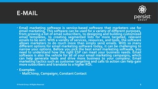 E-MAIL
 Email marketing software is service-based software that marketers use for
email marketing. This software can be used for a variety of different purposes,
from growing a list of email subscribers, to designing and building customized
email templates, to creating segmented lists for more targeted, relevant
emails to be sent. With a variety of services, resources, and tools, the software
allows marketers to do much more than simply send emails. With so many
different options for email marketing software today, it can be challenging to
narrow your options. Before you pick the best email marketing software, you
need to understand how the right ESP can meet your business needs. Email
software is also the vehicle for all of your email marketing campaigns, which
can help generate leads and drive more business to your company. Email
marketing tactics such as customer targeting and calls to action can help gain
more subscribers and translate to a higher ROI.
 Examples:
 MailChimp, Campaignr, Constant Contact
© Persist Group. All Rights Reserved. 6
 