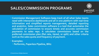 SALES/COMMISSION PROGRAMS
 Commission Management Software keep track of all what Sales teams
need with interactive dashboards and all in one platform with real-time
information and simplified reports management, detailed reporting
and analytics. Sales commission software is a tool that automates the
calculation of commission to ensure timely and accurate commission
payments to sales reps. It calculates commissions based on the
preferred commission plan (flat rate, tiered, or split) and other criteria
such as the sales quota and frequency of payment.
 Examples:
 Performio, Paperless Pipeline, Blitz
© Persist Group. All Rights Reserved. 8
 